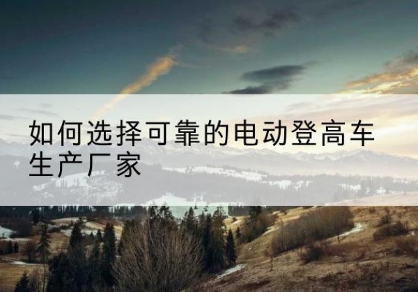 城区电动登高车厂家-如何选择可靠的电动登高车生产厂家